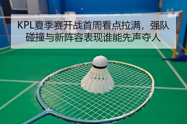 KPL夏季赛开战首周看点拉满，强队碰撞与新阵容表现谁能先声夺人